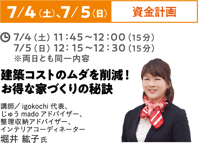 7/4（土）、7/5（日）資金計画 7/4（土）11:45~12:00（15分）7/5（土）12:15~12:30（15分）※両日とも同一内容 建築コストのムダを削減！お得な家づくりの秘訣 じゅうmadoアドバイザー、整理収納アドバイザー、インテリアコーディネーター 堀井 紘子氏