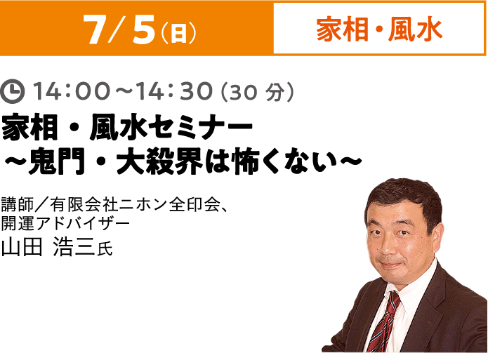 7/5（日）家相・風水 14:00~14:30（30分）家相・風水セミナー ～鬼門・大殺界は怖くない～ 講師／有限会社ニホン全印会、開運アドバイザー 山田 浩三氏
